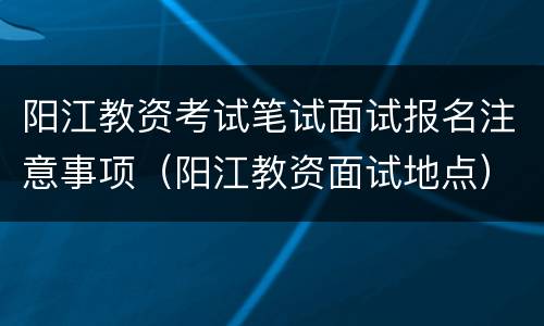 阳江教资考试笔试面试报名注意事项（阳江教资面试地点）