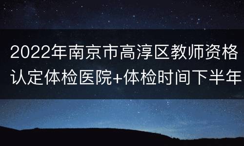 2022年南京市高淳区教师资格认定体检医院+体检时间下半年