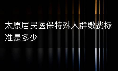 太原居民医保特殊人群缴费标准是多少