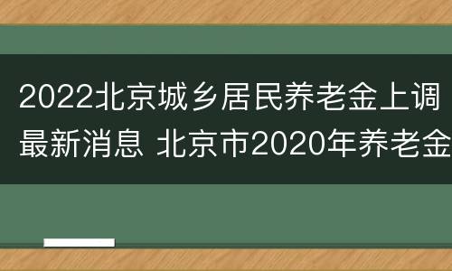 2022北京城乡居民养老金上调最新消息 北京市2020年养老金上调最新政策