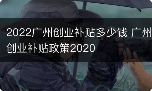2022广州创业补贴多少钱 广州创业补贴政策2020