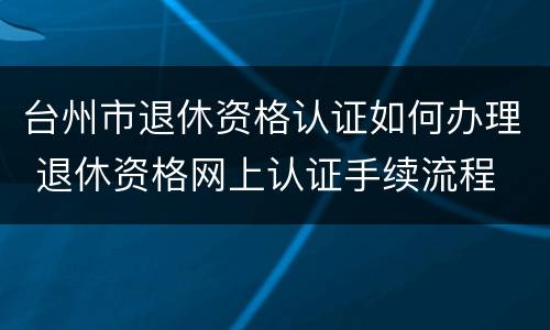 台州市退休资格认证如何办理 退休资格网上认证手续流程