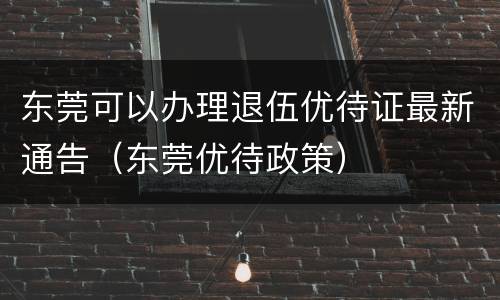 东莞可以办理退伍优待证最新通告（东莞优待政策）