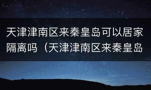 天津津南区来秦皇岛可以居家隔离吗（天津津南区来秦皇岛可以居家隔离吗）