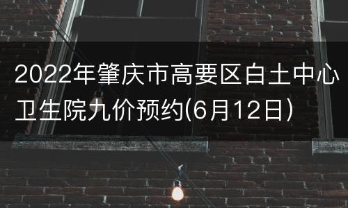 2022年肇庆市高要区白土中心卫生院九价预约(6月12日)