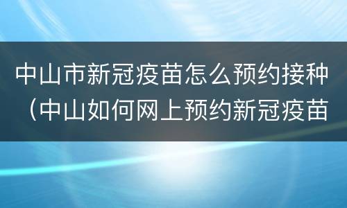中山市新冠疫苗怎么预约接种（中山如何网上预约新冠疫苗接种）