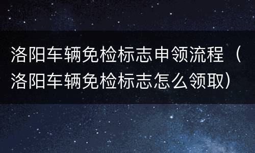 洛阳车辆免检标志申领流程（洛阳车辆免检标志怎么领取）