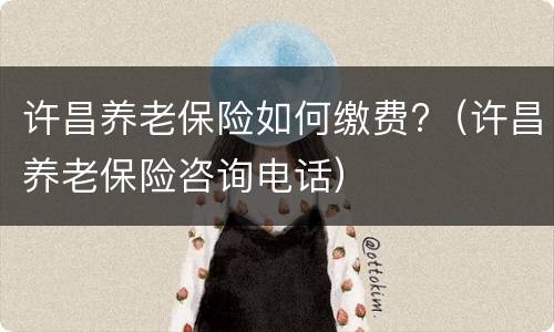 许昌养老保险如何缴费?（许昌养老保险咨询电话）
