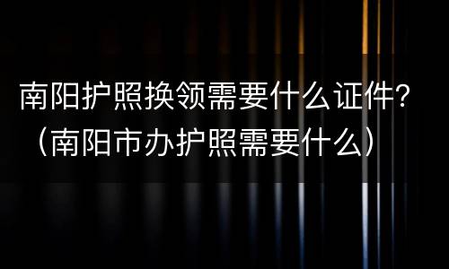 南阳护照换领需要什么证件？（南阳市办护照需要什么）