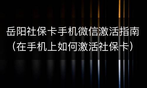 岳阳社保卡手机微信激活指南（在手机上如何激活社保卡）