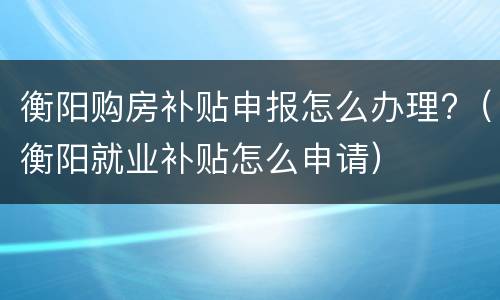 衡阳购房补贴申报怎么办理?（衡阳就业补贴怎么申请）