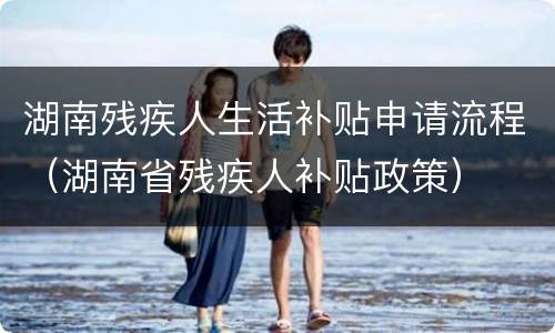 湖南残疾人生活补贴申请流程（湖南省残疾人补贴政策）