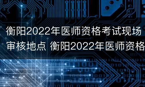 衡阳2022年医师资格考试现场审核地点 衡阳2022年医师资格考试现场审核地点在哪里