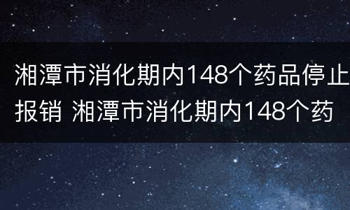 湘潭市消化期内148个药品停止报销 湘潭市消化期内148个药品停止报销了吗