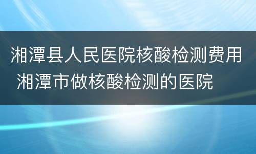 湘潭县人民医院核酸检测费用 湘潭市做核酸检测的医院