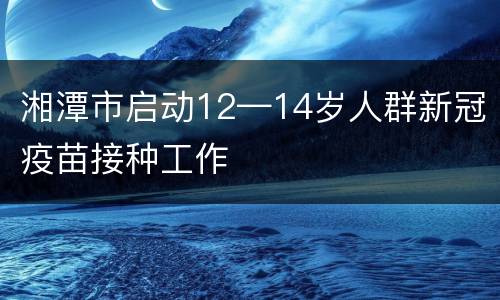 湘潭市启动12—14岁人群新冠疫苗接种工作