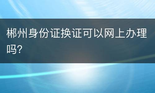 郴州身份证换证可以网上办理吗？