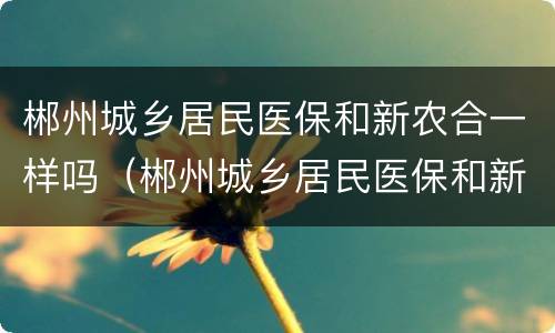 郴州城乡居民医保和新农合一样吗（郴州城乡居民医保和新农合一样吗怎么报销）