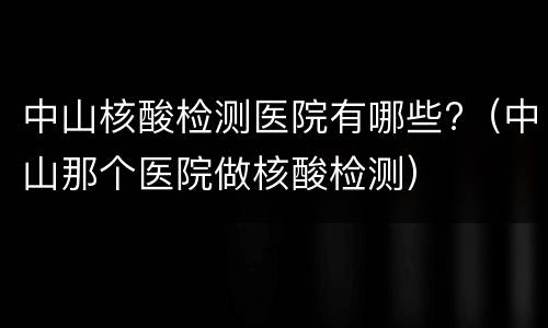 中山核酸检测医院有哪些?（中山那个医院做核酸检测）