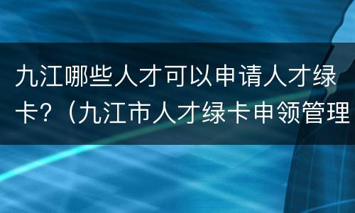 九江哪些人才可以申请人才绿卡?（九江市人才绿卡申领管理办法）