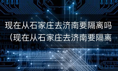 现在从石家庄去济南要隔离吗（现在从石家庄去济南要隔离吗最新）