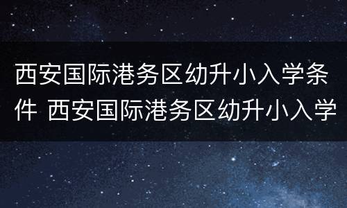 西安国际港务区幼升小入学条件 西安国际港务区幼升小入学条件最新