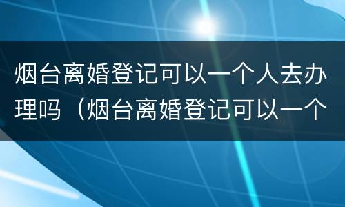 烟台离婚登记可以一个人去办理吗（烟台离婚登记可以一个人去办理吗多少钱）