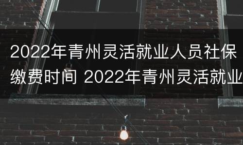2022年青州灵活就业人员社保缴费时间 2022年青州灵活就业人员社保缴费时间