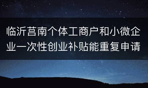 临沂莒南个体工商户和小微企业一次性创业补贴能重复申请吗