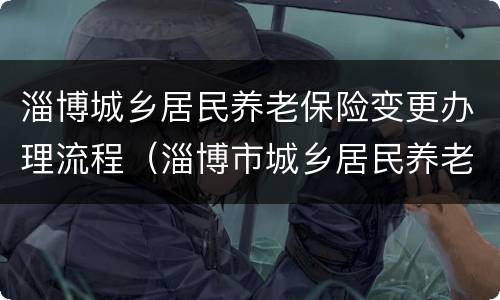 淄博城乡居民养老保险变更办理流程（淄博市城乡居民养老保险）