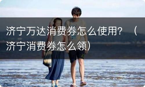 济宁万达消费券怎么使用？（济宁消费券怎么领）