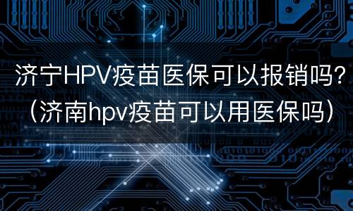 济宁HPV疫苗医保可以报销吗？（济南hpv疫苗可以用医保吗）