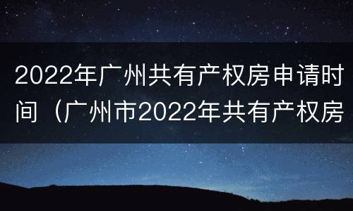 2022年广州共有产权房申请时间（广州市2022年共有产权房申请）