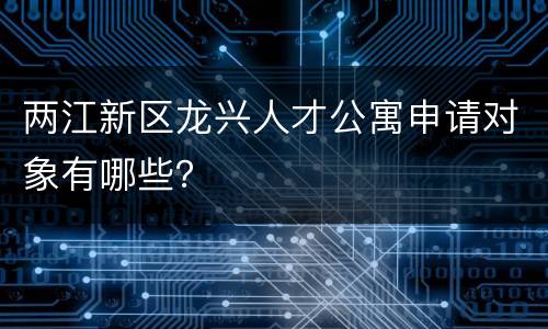 两江新区龙兴人才公寓申请对象有哪些？