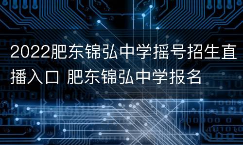 2022肥东锦弘中学摇号招生直播入口 肥东锦弘中学报名