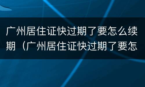 广州居住证快过期了要怎么续期（广州居住证快过期了要怎么续期呢）