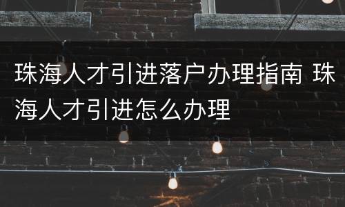 珠海人才引进落户办理指南 珠海人才引进怎么办理