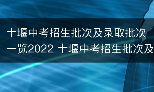 十堰中考招生批次及录取批次一览2022 十堰中考招生批次及录取批次一览2022年