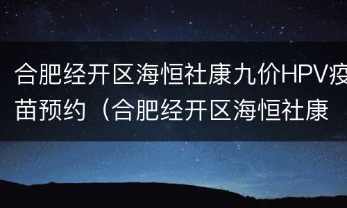 合肥经开区海恒社康九价HPV疫苗预约（合肥经开区海恒社康九价hpv疫苗预约电话）
