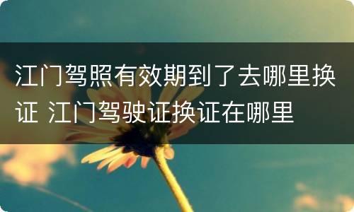 江门驾照有效期到了去哪里换证 江门驾驶证换证在哪里
