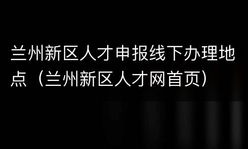 兰州新区人才申报线下办理地点（兰州新区人才网首页）