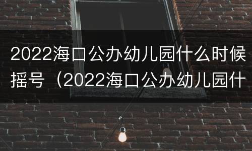 2022海口公办幼儿园什么时候摇号（2022海口公办幼儿园什么时候摇号啊）
