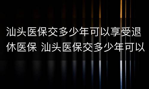 汕头医保交多少年可以享受退休医保 汕头医保交多少年可以享受退休医保补贴