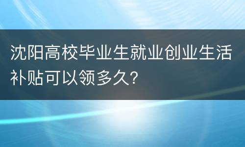 沈阳高校毕业生就业创业生活补贴可以领多久？
