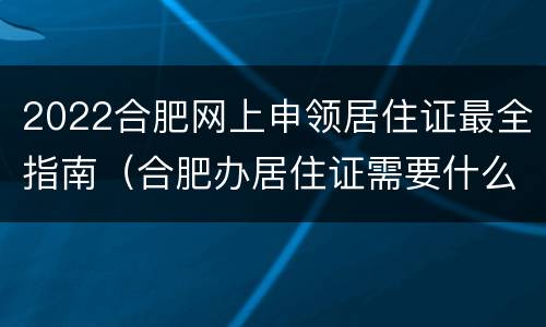 2022合肥网上申领居住证最全指南（合肥办居住证需要什么资料2021）