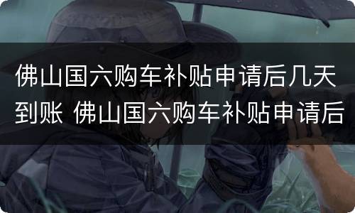佛山国六购车补贴申请后几天到账 佛山国六购车补贴申请后几天到账啊