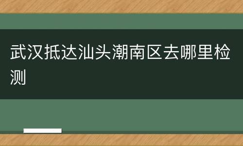 武汉抵达汕头潮南区去哪里检测