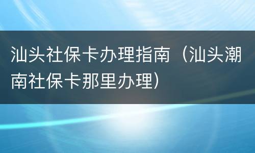 汕头社保卡办理指南（汕头潮南社保卡那里办理）