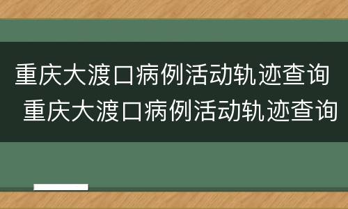 重庆大渡口病例活动轨迹查询 重庆大渡口病例活动轨迹查询系统