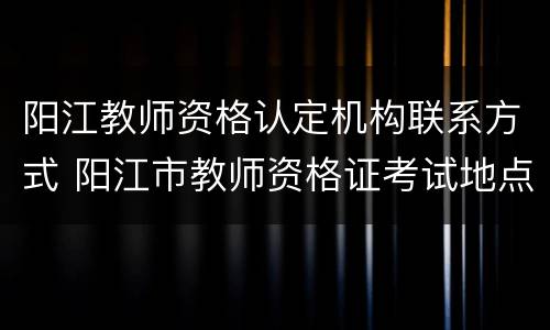 阳江教师资格认定机构联系方式 阳江市教师资格证考试地点